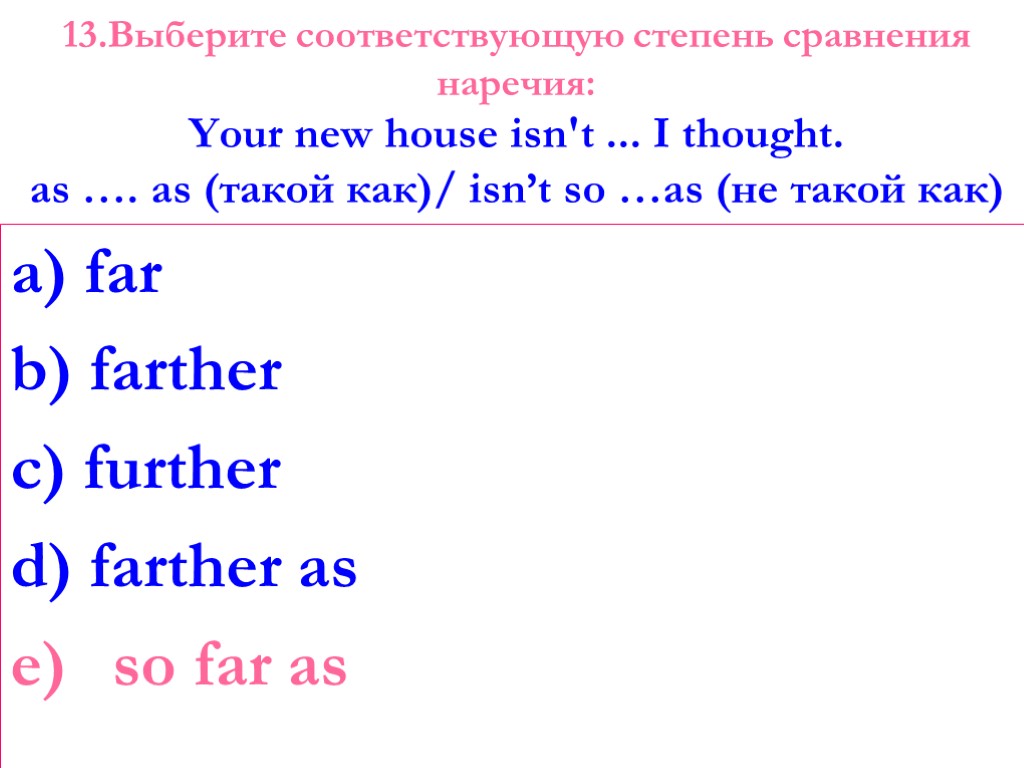 13.Выберите соответствующую степень сравнения наречия: Your new house isn't ... I thought. as ….